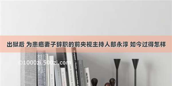 出狱后 为患癌妻子辞职的前央视主持人郎永淳 如今过得怎样