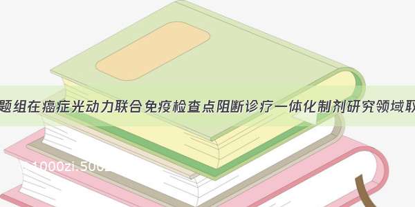 复旦大学课题组在癌症光动力联合免疫检查点阻断诊疗一体化制剂研究领域取得重要进展