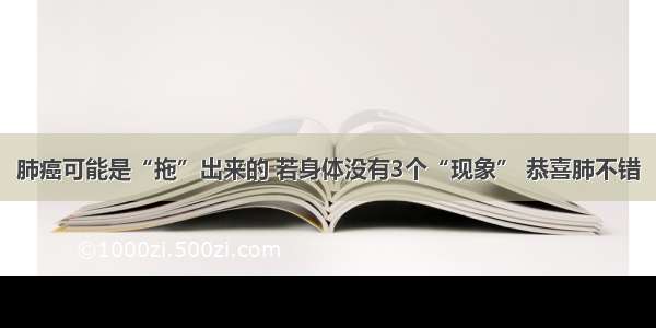 肺癌可能是“拖”出来的 若身体没有3个“现象” 恭喜肺不错