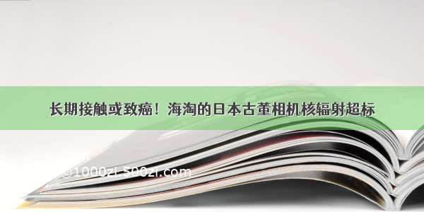 长期接触或致癌！海淘的日本古董相机核辐射超标