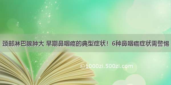 颈部淋巴腺肿大 早期鼻咽癌的典型症状！6种鼻咽癌症状需警惕