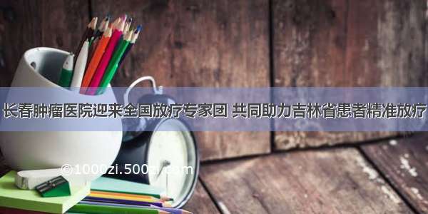 长春肿瘤医院迎来全国放疗专家团 共同助力吉林省患者精准放疗