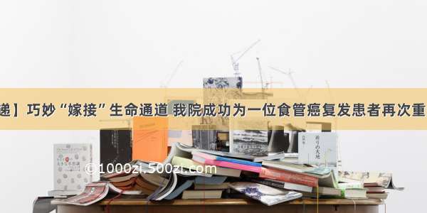 【新闻速递】巧妙“嫁接”生命通道 我院成功为一位食管癌复发患者再次重建完整食管