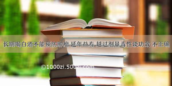 长期喝白酒不能预防肿瘤 延年益寿 越过剂量毒性谈功效 不正确