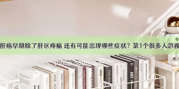 肝癌早期除了肝区疼痛 还有可能出现哪些症状？第1个很多人忽视