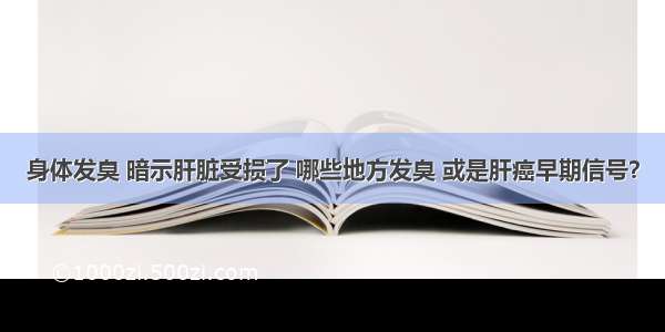 身体发臭 暗示肝脏受损了 哪些地方发臭 或是肝癌早期信号？