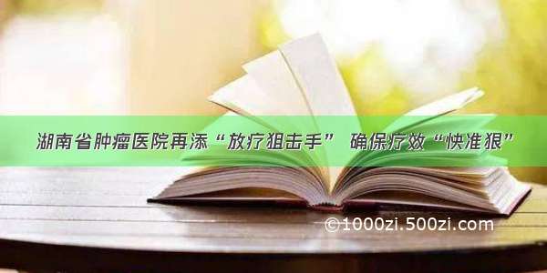 湖南省肿瘤医院再添“放疗狙击手” 确保疗效“快准狠”