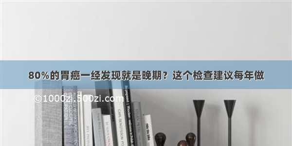 80%的胃癌一经发现就是晚期？这个检查建议每年做