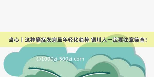 当心丨这种癌症发病呈年轻化趋势 银川人一定要注意筛查！