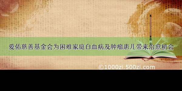 爱佑慈善基金会为困难家庭白血病及肿瘤患儿带来治愈机会