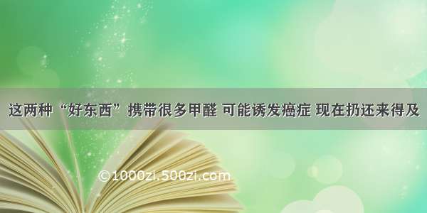 这两种“好东西”携带很多甲醛 可能诱发癌症 现在扔还来得及