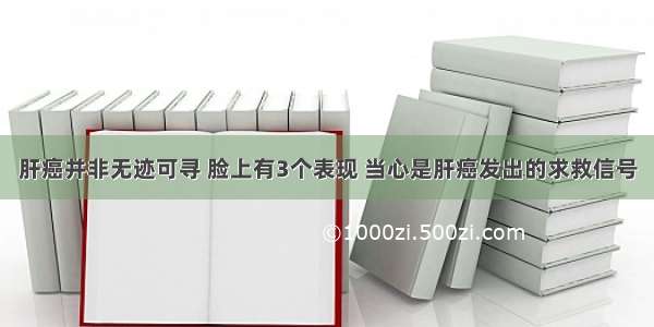 肝癌并非无迹可寻 脸上有3个表现 当心是肝癌发出的求救信号