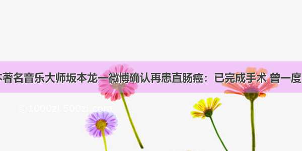 日本著名音乐大师坂本龙一微博确认再患直肠癌：已完成手术 曾一度消沉