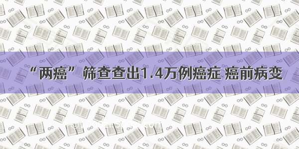 “两癌”筛查查出1.4万例癌症 癌前病变