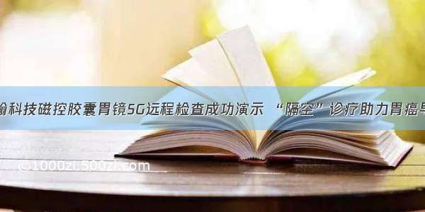 安翰科技磁控胶囊胃镜5G远程检查成功演示 “隔空”诊疗助力胃癌早筛