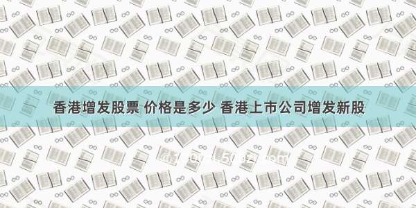 香港增发股票 价格是多少 香港上市公司增发新股