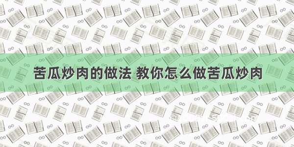 苦瓜炒肉的做法 教你怎么做苦瓜炒肉