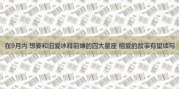 在9月内 想要和旧爱冰释前嫌的四大星座 相爱的故事有望续写