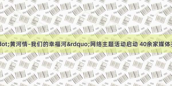 “中国梦·黄河情–我们的幸福河”网络主题活动启动 40余家媒体齐聚郑州讲述黄河鲜活