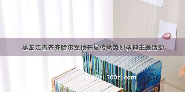 黑龙江省齐齐哈尔军地开展传承英烈精神主题活动