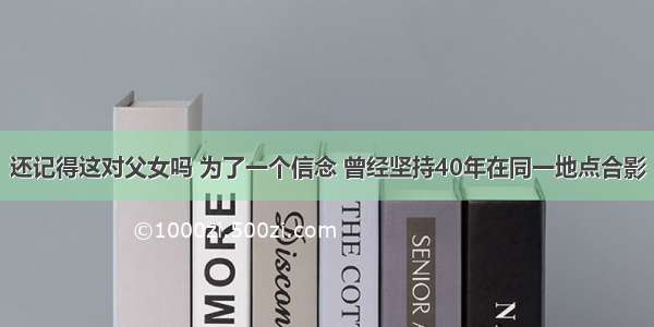 还记得这对父女吗 为了一个信念 曾经坚持40年在同一地点合影