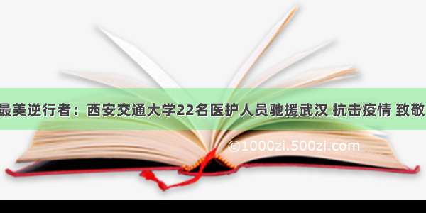 最美逆行者：西安交通大学22名医护人员驰援武汉 抗击疫情 致敬！