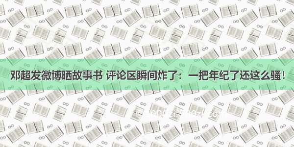 邓超发微博晒故事书 评论区瞬间炸了：一把年纪了还这么骚！