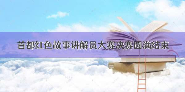 首都红色故事讲解员大赛决赛圆满结束