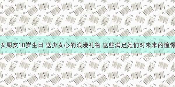 女朋友18岁生日 送少女心的浪漫礼物 这些满足她们对未来的憧憬