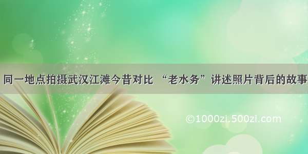 同一地点拍摄武汉江滩今昔对比 “老水务”讲述照片背后的故事