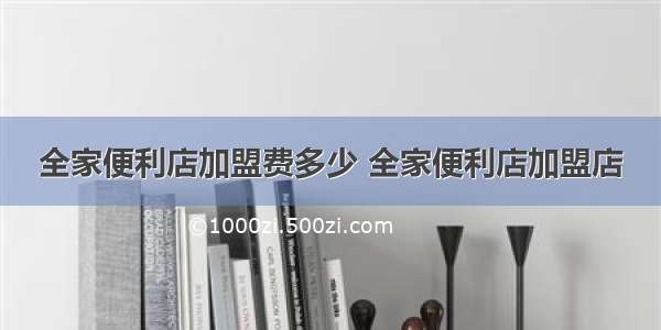 全家便利店加盟费多少 全家便利店加盟店