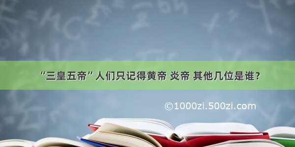 “三皇五帝”人们只记得黄帝 炎帝 其他几位是谁？