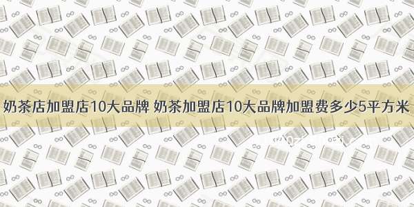 奶茶店加盟店10大品牌 奶茶加盟店10大品牌加盟费多少5平方米