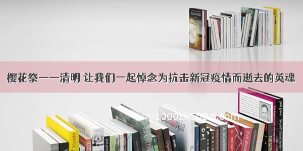 樱花祭——清明 让我们一起悼念为抗击新冠疫情而逝去的英魂