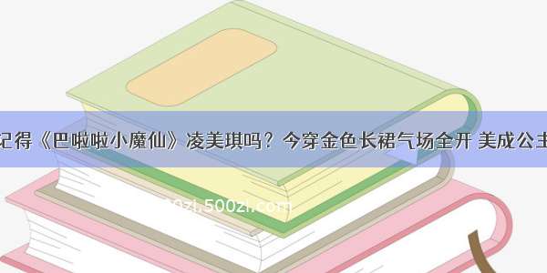 记得《巴啦啦小魔仙》凌美琪吗？今穿金色长裙气场全开 美成公主