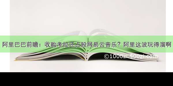 阿里巴巴前瞻：收购考拉还占股网易云音乐？阿里这波玩得溜啊