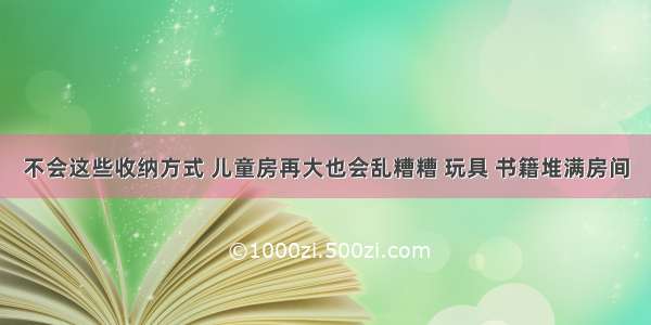 不会这些收纳方式 儿童房再大也会乱糟糟 玩具 书籍堆满房间