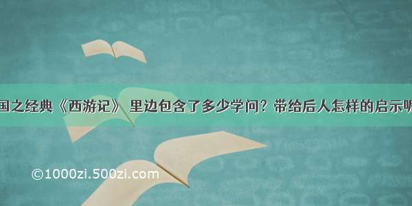 国之经典《西游记》 里边包含了多少学问？带给后人怎样的启示呢