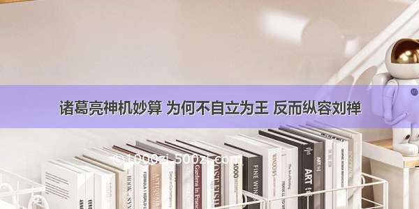 诸葛亮神机妙算 为何不自立为王 反而纵容刘禅