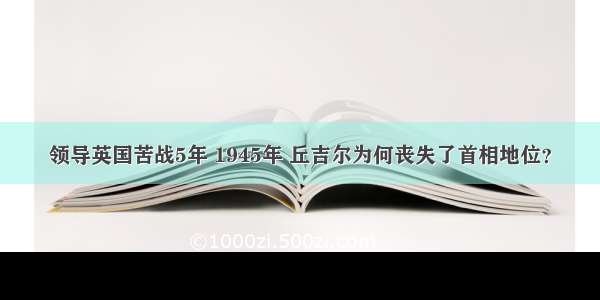 领导英国苦战5年 1945年 丘吉尔为何丧失了首相地位？