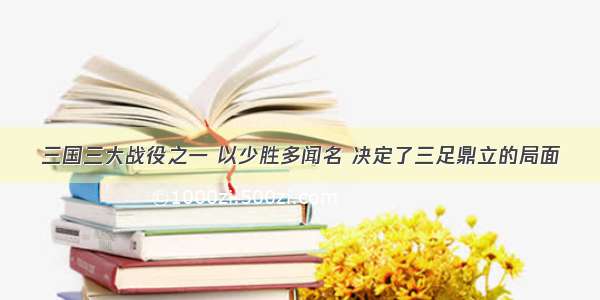 三国三大战役之一 以少胜多闻名 决定了三足鼎立的局面