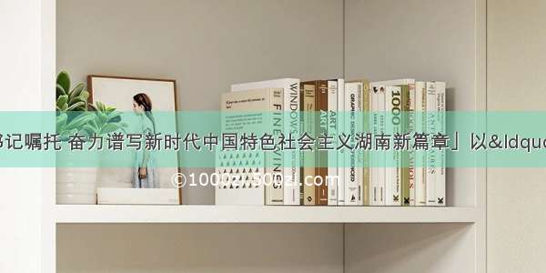 「牢记习近平总书记嘱托 奋力谱写新时代中国特色社会主义湖南新篇章」以“三个聚集”