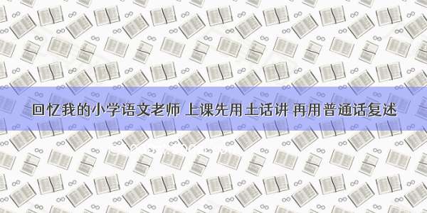 回忆我的小学语文老师 上课先用土话讲 再用普通话复述