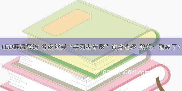 LGD赛后采访 兮夜觉得“手刃老东家”有点心疼 狼行：别装了！