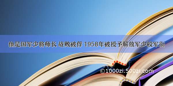 他是国军少将师长 战败被俘 1958年被授予解放军少校军衔