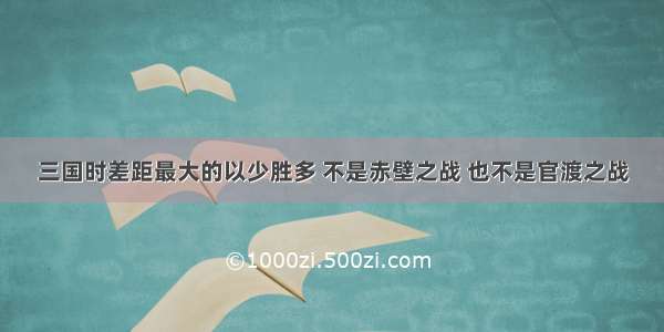 三国时差距最大的以少胜多 不是赤壁之战 也不是官渡之战