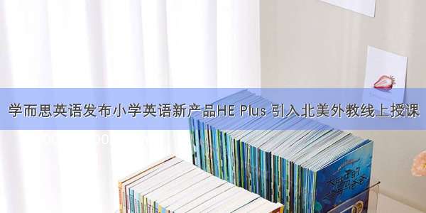 学而思英语发布小学英语新产品HE Plus 引入北美外教线上授课