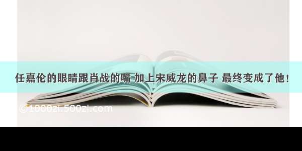 任嘉伦的眼睛跟肖战的嘴 加上宋威龙的鼻子 最终变成了他！