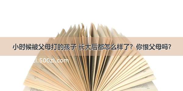 小时候被父母打的孩子 长大后都怎么样了？你恨父母吗？