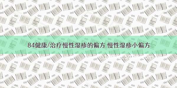 84健康/治疗慢性湿疹的偏方 慢性湿疹小偏方